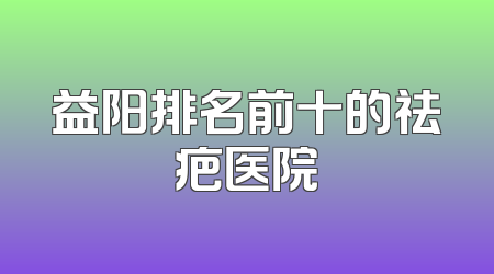 益阳排名前十的祛疤医院