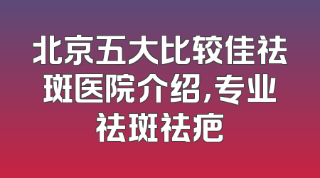 北京五大比较佳祛斑医院介绍，专业祛斑祛疤
