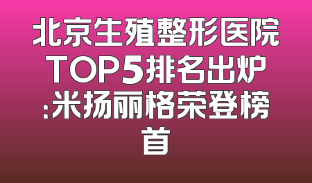 北京生殖整形医院TOP5排名出炉：米扬丽格荣登榜首