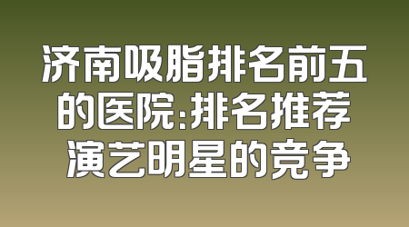 济南吸脂排名前五的医院：排名推荐 演艺明星的竞争