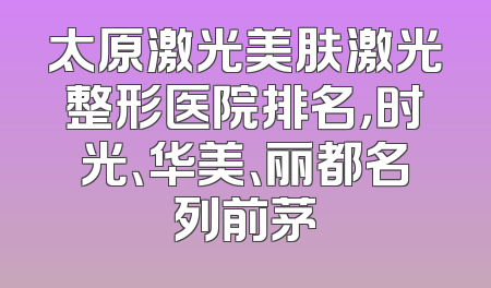 太原激光美肤激光整形医院排名，时光、华美、丽都名列前茅
