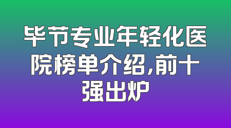 毕节专业年轻化医院榜单介绍，前十强出炉