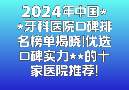2024年中国**牙科医院口碑排名榜单揭晓！优选口碑实力**的十家医院推荐！