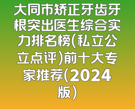 大同市矫正牙齿牙根突出医生综合实力排名榜（私立公立点评）前十大专家推荐（2024版）