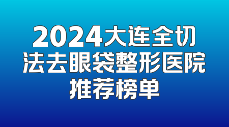 2024大连全切法去眼袋整形医院推荐榜单