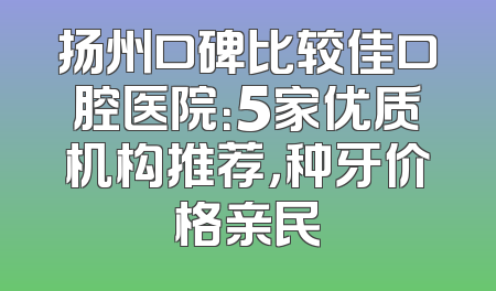 扬州口碑比较佳口腔医院：5家优质机构推荐，种牙价格亲民