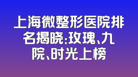 上海微整形医院排名揭晓：玫瑰、九院、时光上榜