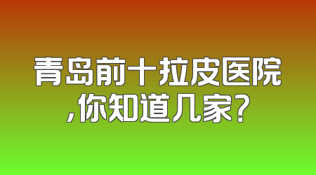 青岛前十拉皮医院，你知道几家？
