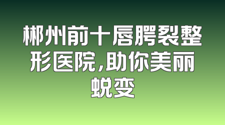 郴州前十唇腭裂整形医院，助你美丽蜕变