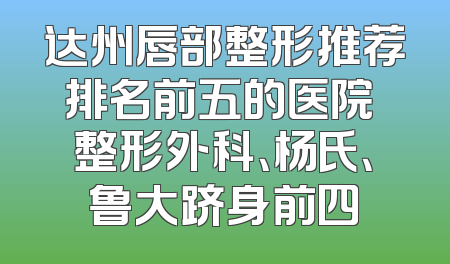 达州唇部整形推荐排名前五的医院 整形外科、杨氏、鲁大跻身前四