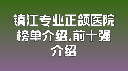 镇江专业正颌医院榜单介绍，前十强介绍