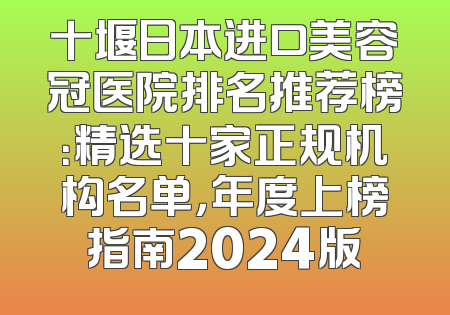 十堰日本进口美容冠医院排名推荐榜：精选十家正规机构名单，年度上榜指南2024版