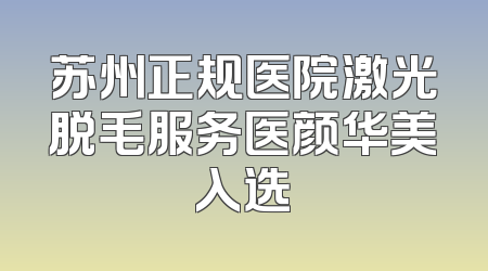 苏州正规医院激光脱毛服务医颜华美入选