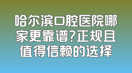 哈尔滨口腔医院哪家更靠谱？正规且值得信赖的选择