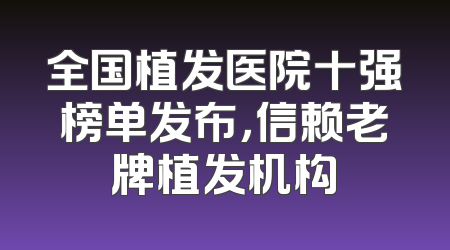 全国植发医院十强榜单发布，信赖老牌植发机构