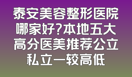 泰安美容整形医院哪家好？本地五大高分医美推荐公立私立一较高低