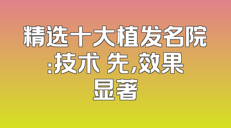 精选十大植发名院：技术領先，效果显著