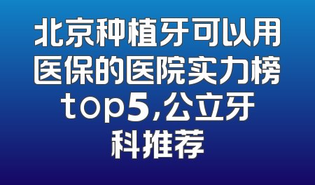 北京种植牙可以用医保的医院实力榜top5，公立牙科推荐