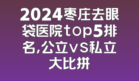 2024枣庄去眼袋医院top5排名，公立vs私立大比拼