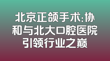 北京正颌手术：协和与北大口腔医院引领行业之巅