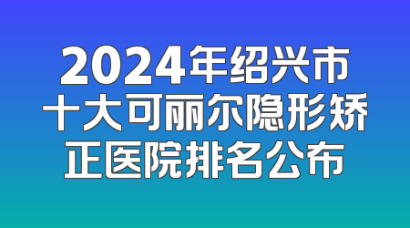 2024年绍兴市十大可丽尔隐形矫正医院排名公布