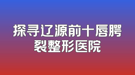 探寻辽源前十唇腭裂整形医院