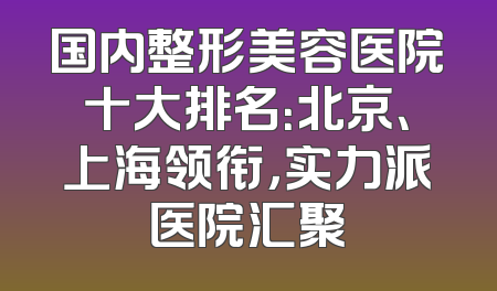 国内整形美容医院十大排名：北京、上海领衔，实力派医院汇聚
