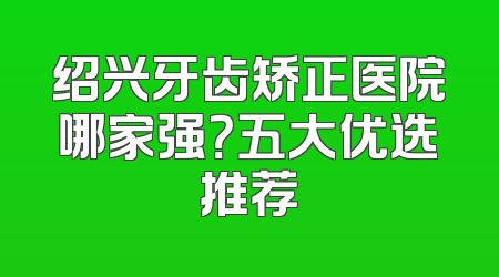 绍兴牙齿矫正医院哪家强？五大优选推荐