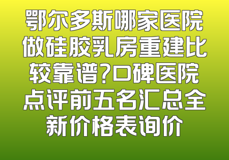 鄂尔多斯哪家医院做硅胶乳房重建比较靠谱？口碑医院点评前五名汇总全新价格表询价