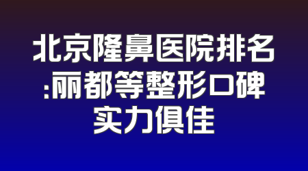 北京隆鼻医院排名：丽都等整形口碑实力俱佳