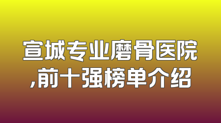 宣城专业磨骨医院，前十强榜单介绍