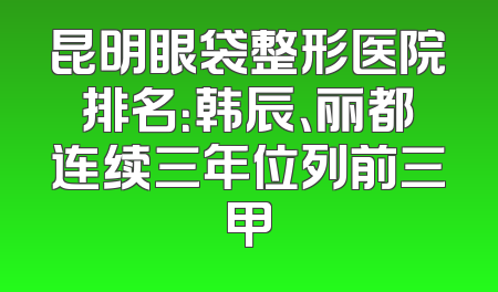 昆明眼袋整形医院排名：韩辰、丽都连续三年位列前三甲