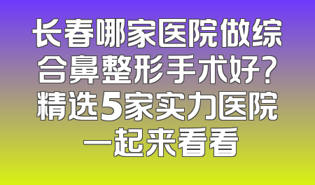长春哪家医院做综合鼻整形手术好？精选5家实力医院 一起来看看