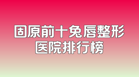 固原前十兔唇整形医院排行榜