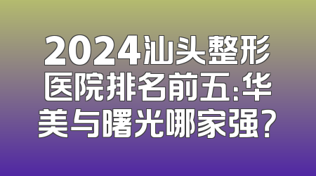 2024汕头整形医院排名前五：华美与曙光哪家强？