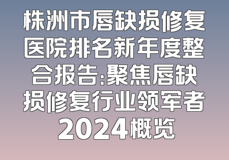 株洲市唇缺损修复医院排名新年度整合报告：聚焦唇缺损修复行业领军者 2024概览