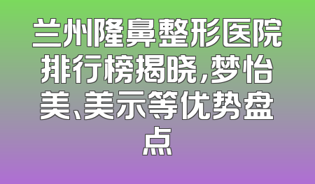 兰州隆鼻整形医院排行榜揭晓，梦怡美、美示等优势盘点