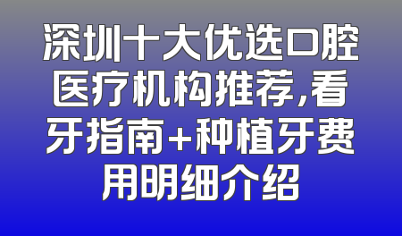 深圳十大优选口腔医疗机构推荐，看牙指南+种植牙费用明细介绍