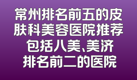 常州排名前五的皮肤科美容医院推荐 包括八美、美济 排名前二的医院