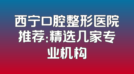 西宁口腔整形医院推荐：精选几家专业机构