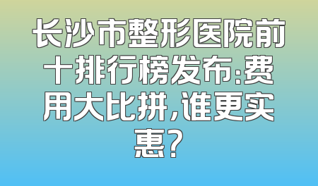 长沙市整形医院前十排行榜发布：费用大比拼，谁更实惠？