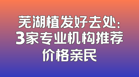 芜湖植发好去处：3家专业机构推荐价格亲民