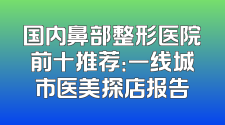 国内鼻部整形医院前十推荐：一线城市医美探店报告