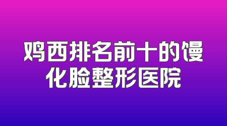 鸡西排名前十的馒化脸整形医院