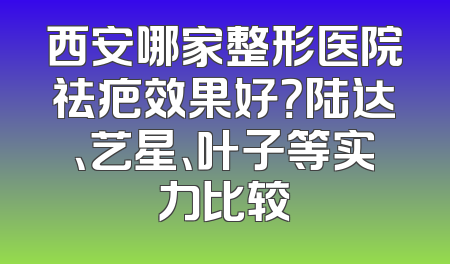 西安哪家整形医院祛疤效果好？陆达、艺星、叶子等实力比较
