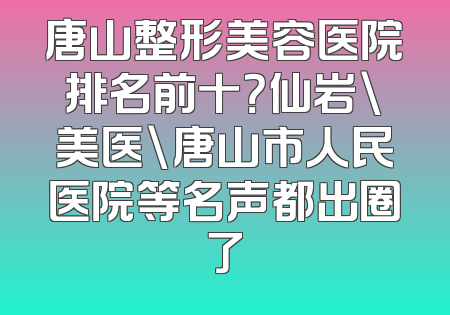 唐山整形美容医院排名前十？仙岩\美医\唐山市人民医院等名声都出圈了