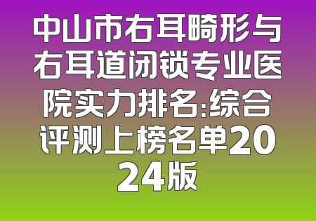 中山市右耳畸形与右耳道闭锁专业医院实力排名：综合评测上榜名单2024版