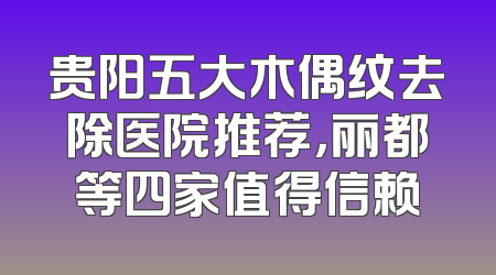 贵阳五大木偶纹去除医院推荐，丽都等四家值得信赖