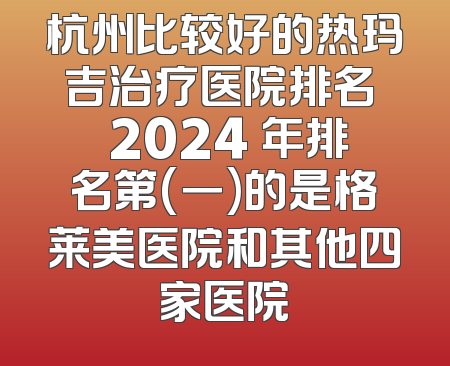 杭州比较好的热玛吉治疗医院排名  2024 年排名第(一)的是格莱美医院和其他四家医院