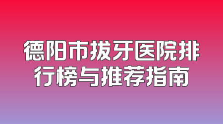德阳市拔牙医院排行榜与推荐指南